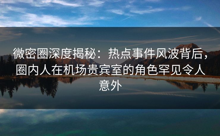 微密圈深度揭秘：热点事件风波背后，圈内人在机场贵宾室的角色罕见令人意外