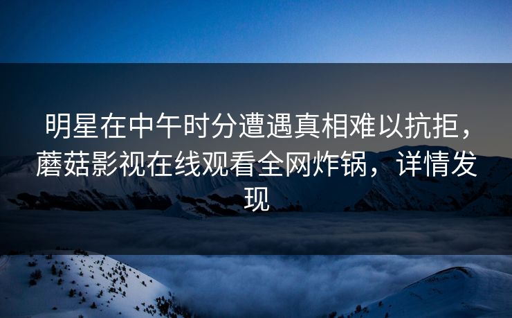 明星在中午时分遭遇真相难以抗拒，蘑菇影视在线观看全网炸锅，详情发现