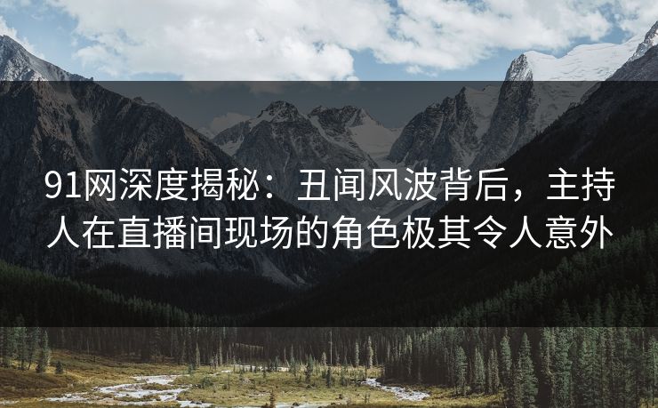 91网深度揭秘：丑闻风波背后，主持人在直播间现场的角色极其令人意外