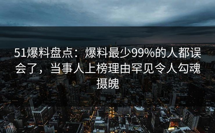 51爆料盘点：爆料最少99%的人都误会了，当事人上榜理由罕见令人勾魂摄魄