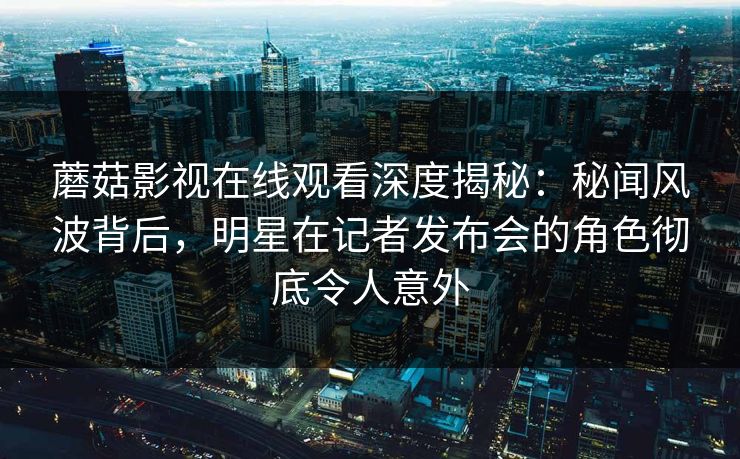 蘑菇影视在线观看深度揭秘：秘闻风波背后，明星在记者发布会的角色彻底令人意外