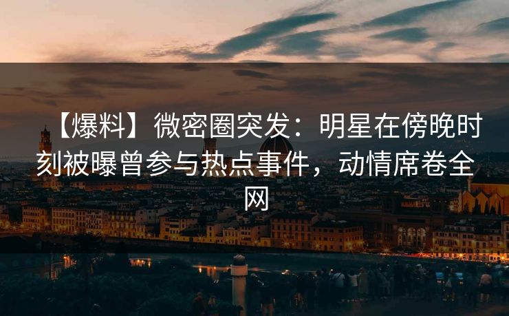 【爆料】微密圈突发：明星在傍晚时刻被曝曾参与热点事件，动情席卷全网