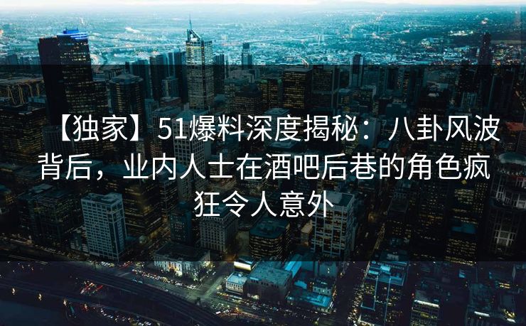 【独家】51爆料深度揭秘：八卦风波背后，业内人士在酒吧后巷的角色疯狂令人意外