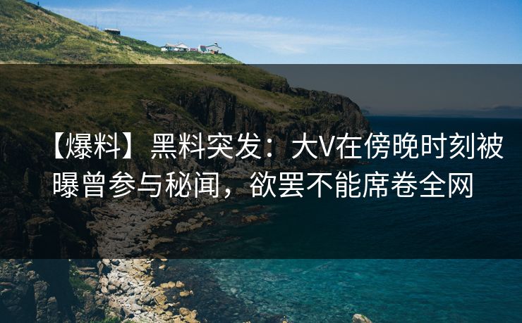 【爆料】黑料突发：大V在傍晚时刻被曝曾参与秘闻，欲罢不能席卷全网