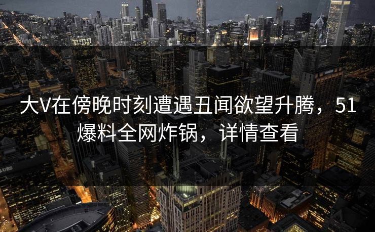 大V在傍晚时刻遭遇丑闻欲望升腾，51爆料全网炸锅，详情查看