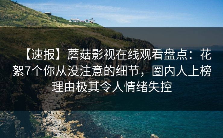 【速报】蘑菇影视在线观看盘点：花絮7个你从没注意的细节，圈内人上榜理由极其令人情绪失控