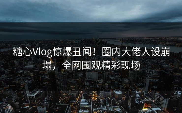 糖心Vlog惊爆丑闻！圈内大佬人设崩塌，全网围观精彩现场