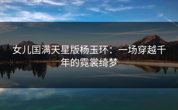 女儿国满天星版杨玉环：一场穿越千年的霓裳绮梦