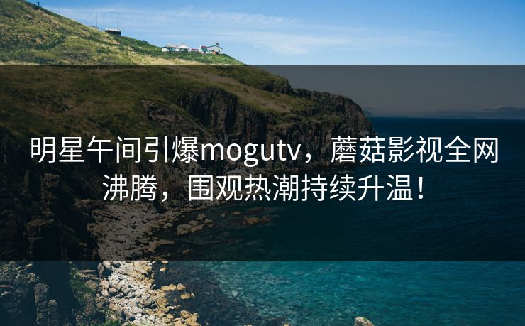明星午间引爆mogutv,蘑菇影视全网沸腾,围观热潮持续升温!
