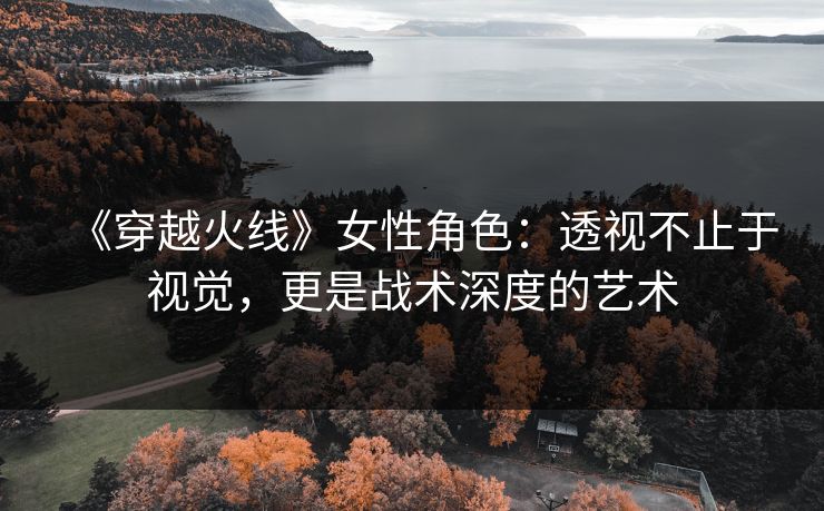 《穿越火线》女性角色:透视不止于视觉,更是战术深度的艺术