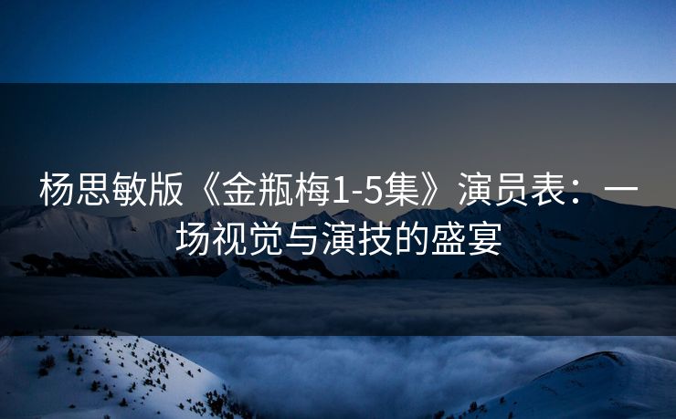 杨思敏版《金瓶梅1-5集》演员表:一场视觉与演技的盛宴