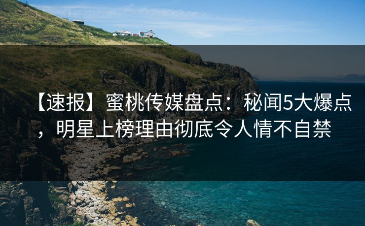 【速报】蜜桃传媒盘点：秘闻5大爆点，明星上榜理由彻底令人情不自禁