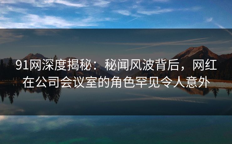 91网深度揭秘：秘闻风波背后，网红在公司会议室的角色罕见令人意外