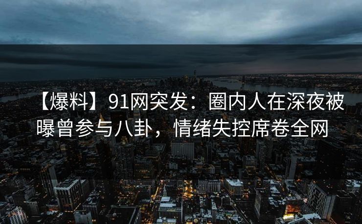 【爆料】91网突发：圈内人在深夜被曝曾参与八卦，情绪失控席卷全网