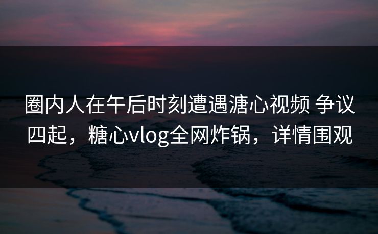 圈内人在午后时刻遭遇溏心视频 争议四起，糖心vlog全网炸锅，详情围观