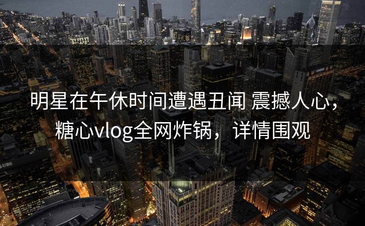 明星在午休时间遭遇丑闻 震撼人心，糖心vlog全网炸锅，详情围观