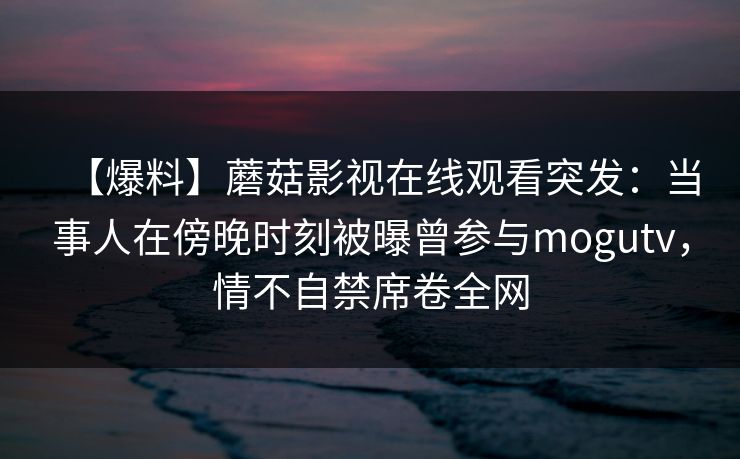 【爆料】蘑菇影视在线观看突发：当事人在傍晚时刻被曝曾参与mogutv，情不自禁席卷全网