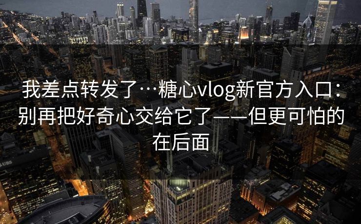 我差点转发了…糖心vlog新官方入口：别再把好奇心交给它了——但更可怕的在后面