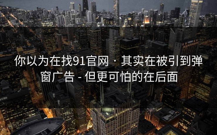你以为在找91官网 · 其实在被引到弹窗广告 - 但更可怕的在后面