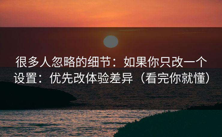 很多人忽略的细节：如果你只改一个设置：优先改体验差异（看完你就懂）