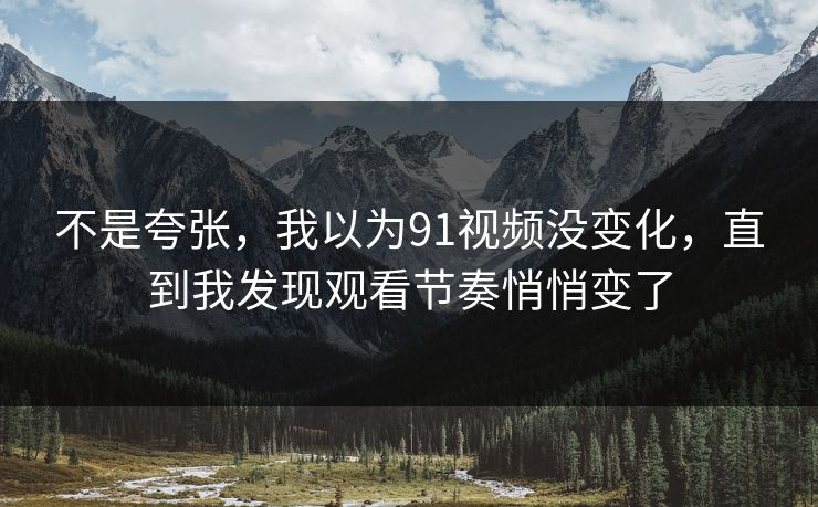 不是夸张，我以为91视频没变化，直到我发现观看节奏悄悄变了