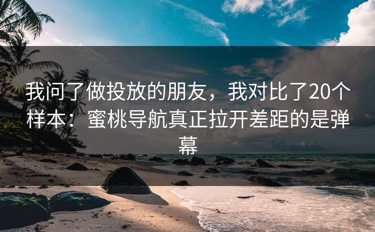 我问了做投放的朋友，我对比了20个样本：蜜桃导航真正拉开差距的是弹幕